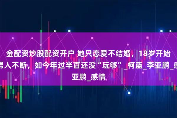 金配资炒股配资开户 她只恋爱不结婚，18岁开始就男人不断，如今年过半百还没“玩够”_柯蓝_李亚鹏_感情
