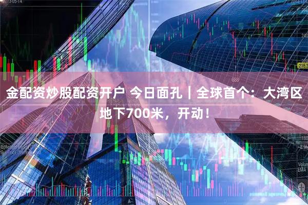 金配资炒股配资开户 今日面孔｜全球首个：大湾区地下700米，开动！
