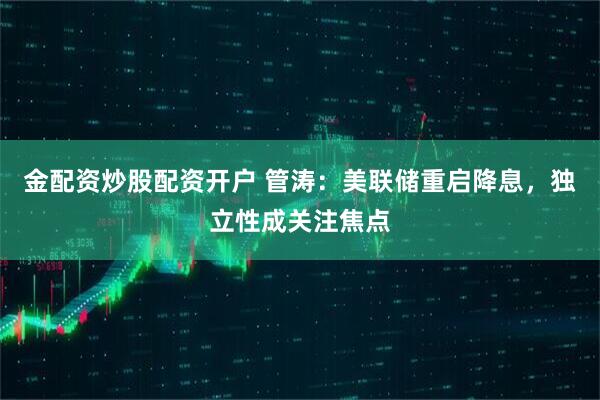 金配资炒股配资开户 管涛：美联储重启降息，独立性成关注焦点