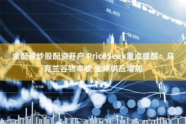 金配资炒股配资开户 PriceSeek重点提醒：乌克兰谷物丰收 全球供应增加