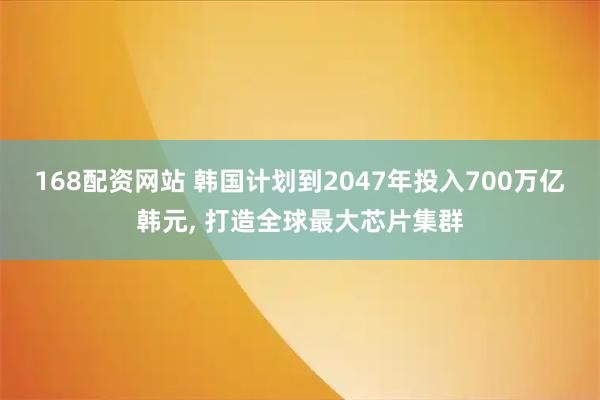 168配资网站 韩国计划到2047年投入700万亿韩元, 打造全球最大芯片集群