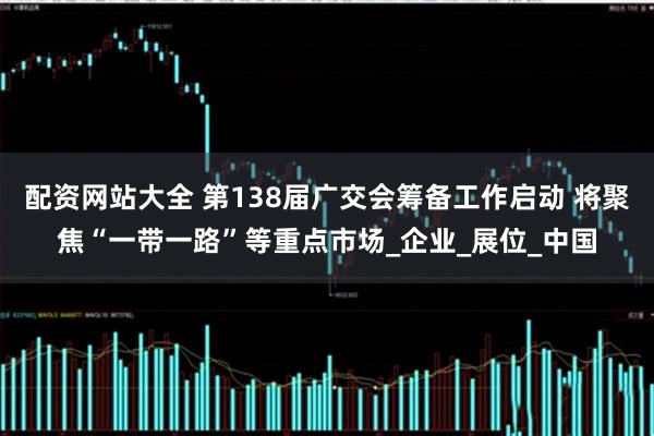 配资网站大全 第138届广交会筹备工作启动 将聚焦“一带一路”等重点市场_企业_展位_中国