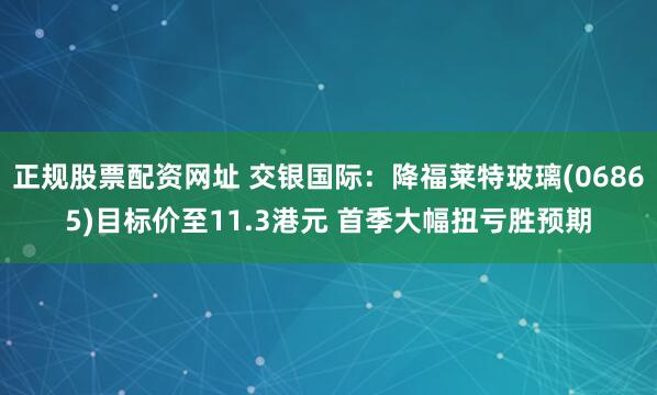正规股票配资网址 交银国际：降福莱特玻璃(06865)目标价至11.3港元 首季大幅扭亏胜预期