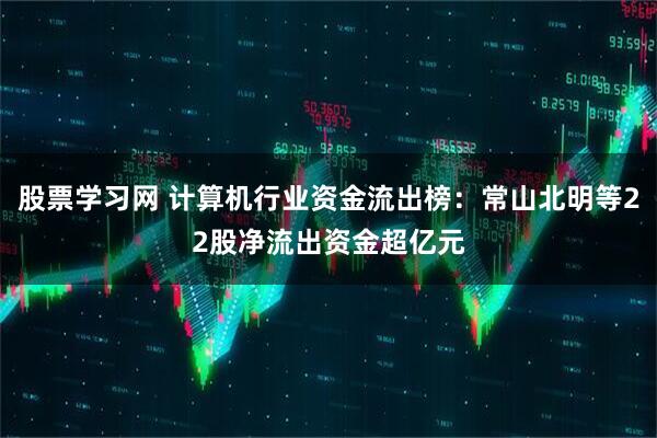 股票学习网 计算机行业资金流出榜：常山北明等22股净流出资金超亿元