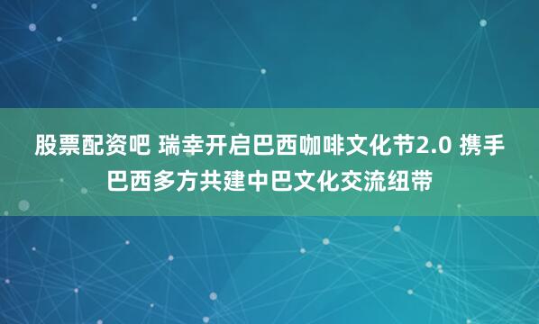 股票配资吧 瑞幸开启巴西咖啡文化节2.0 携手巴西多方共建中巴文化交流纽带