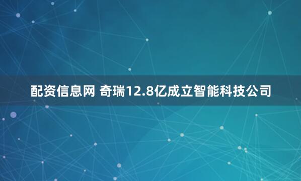 配资信息网 奇瑞12.8亿成立智能科技公司