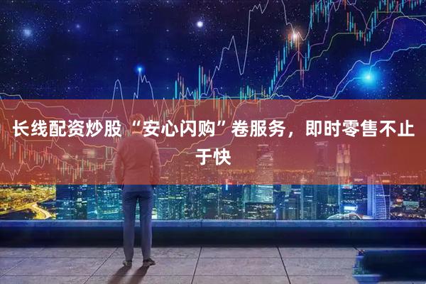 长线配资炒股 “安心闪购”卷服务，即时零售不止于快