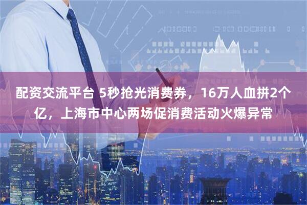 配资交流平台 5秒抢光消费券，16万人血拼2个亿，上海市中心两场促消费活动火爆异常