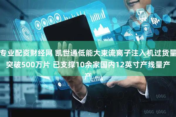 专业配资财经网 凯世通低能大束流离子注入机过货量突破500万片 已支撑10余家国内12英寸产线量产
