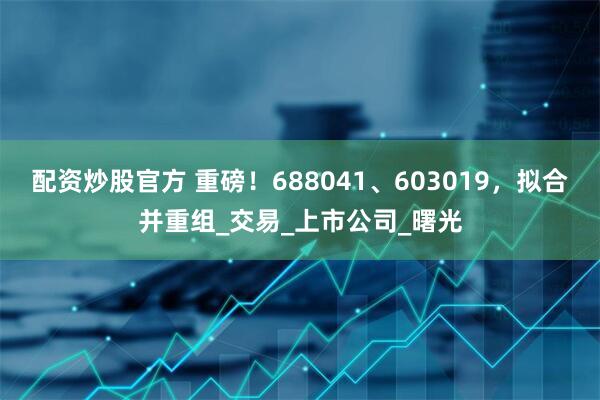 配资炒股官方 重磅！688041、603019，拟合并重组_交易_上市公司_曙光