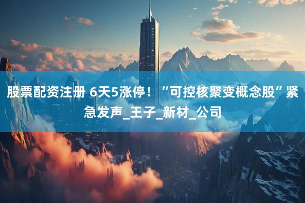 股票配资注册 6天5涨停！“可控核聚变概念股”紧急发声_王子_新材_公司