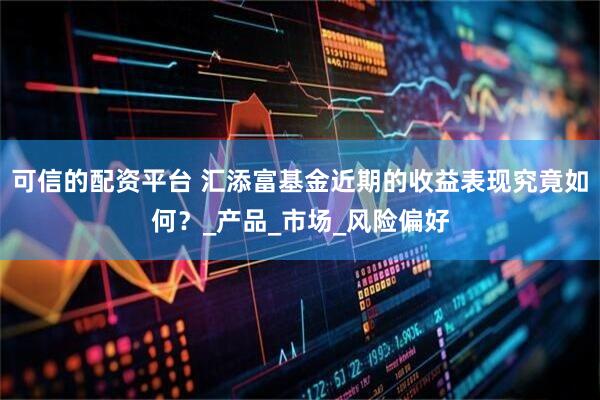 可信的配资平台 汇添富基金近期的收益表现究竟如何？_产品_市场_风险偏好