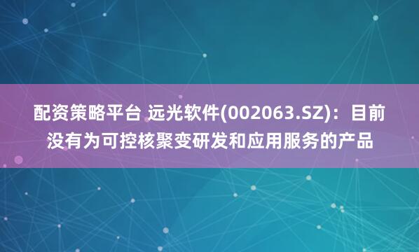 配资策略平台 远光软件(002063.SZ)：目前没有为可控核聚变研发和应用服务的产品