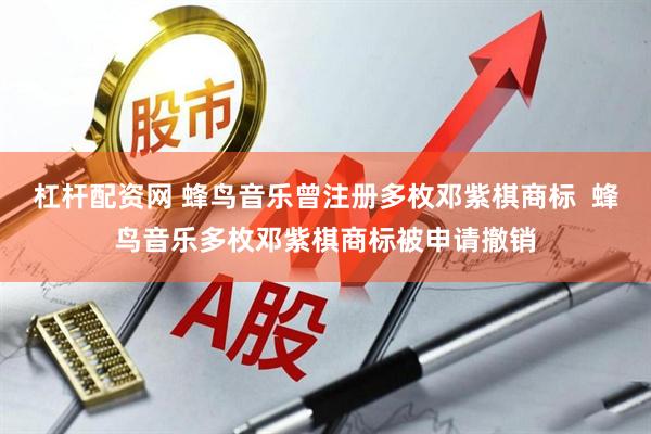 杠杆配资网 蜂鸟音乐曾注册多枚邓紫棋商标  蜂鸟音乐多枚邓紫棋商标被申请撤销