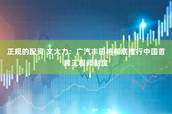 正规的配资 文大力：广汽丰田将彻底推行中国首席工程师制度