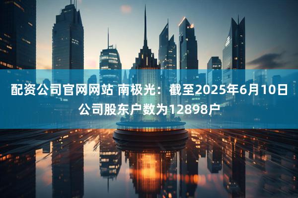 配资公司官网网站 南极光：截至2025年6月10日公司股东户数为12898户