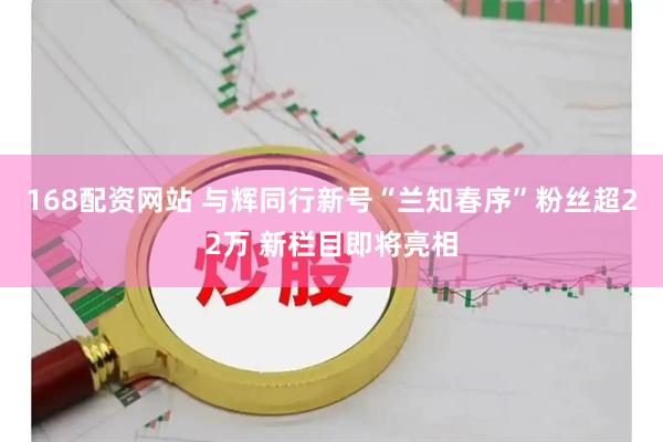168配资网站 与辉同行新号“兰知春序”粉丝超22万 新栏目即将亮相