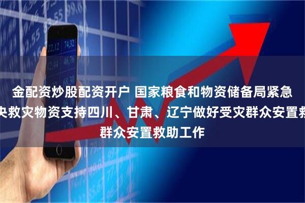 金配资炒股配资开户 国家粮食和物资储备局紧急调运中央救灾物资支持四川、甘肃、辽宁做好受灾群众安置救助工作