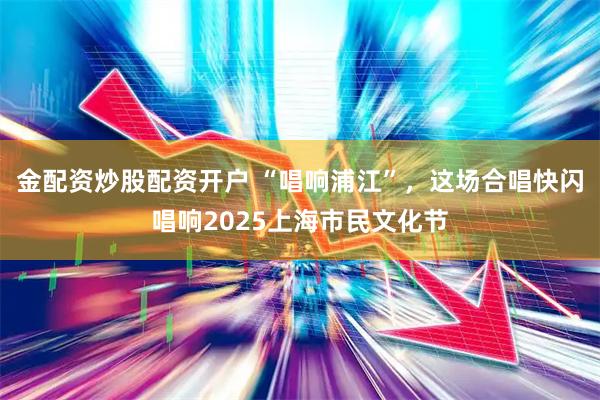 金配资炒股配资开户 “唱响浦江”，这场合唱快闪唱响2025上海市民文化节