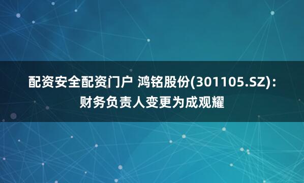 配资安全配资门户 鸿铭股份(301105.SZ)：财务负责人变更为成观耀
