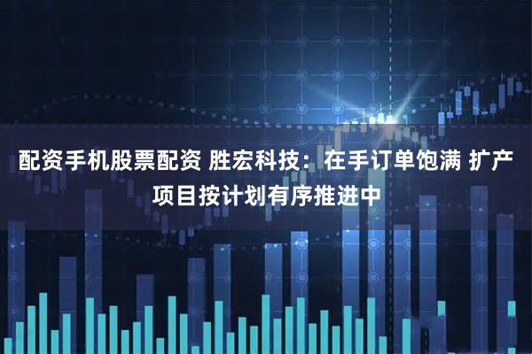 配资手机股票配资 胜宏科技：在手订单饱满 扩产项目按计划有序推进中