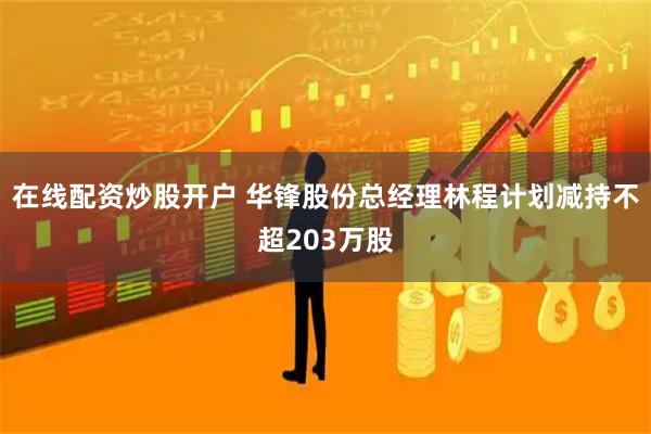 在线配资炒股开户 华锋股份总经理林程计划减持不超203万股