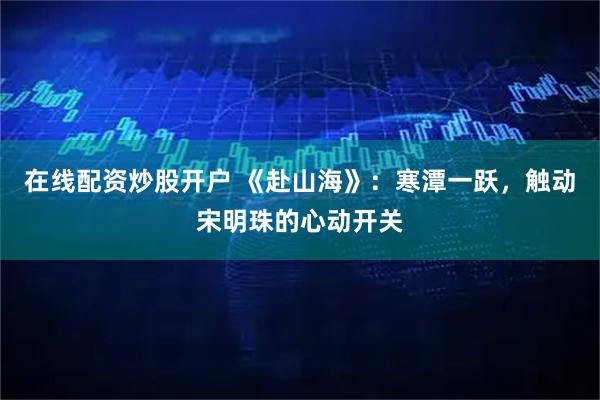 在线配资炒股开户 《赴山海》：寒潭一跃，触动宋明珠的心动开关
