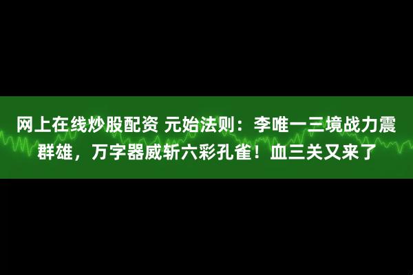 网上在线炒股配资 元始法则：李唯一三境战力震群雄，万字器威斩六彩孔雀！血三关又来了