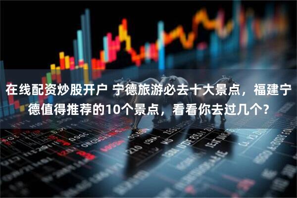 在线配资炒股开户 宁德旅游必去十大景点，福建宁德值得推荐的10个景点，看看你去过几个？