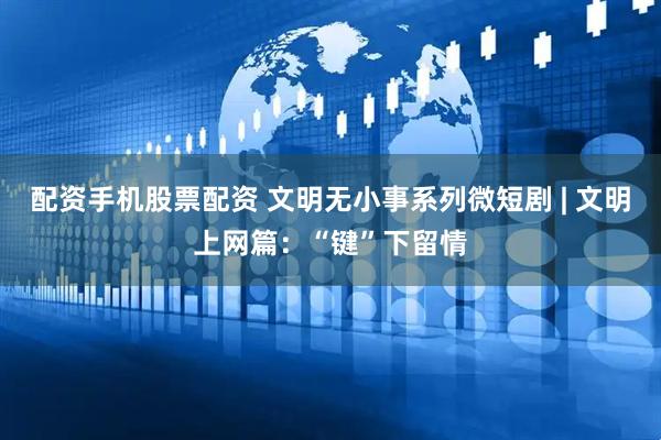 配资手机股票配资 文明无小事系列微短剧 | 文明上网篇：“键”下留情
