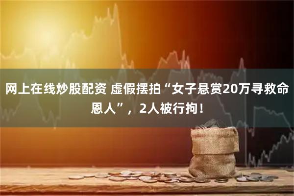 网上在线炒股配资 虚假摆拍“女子悬赏20万寻救命恩人”，2人被行拘！