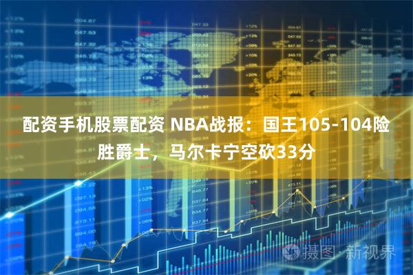 配资手机股票配资 NBA战报：国王105-104险胜爵士，马尔卡宁空砍33分