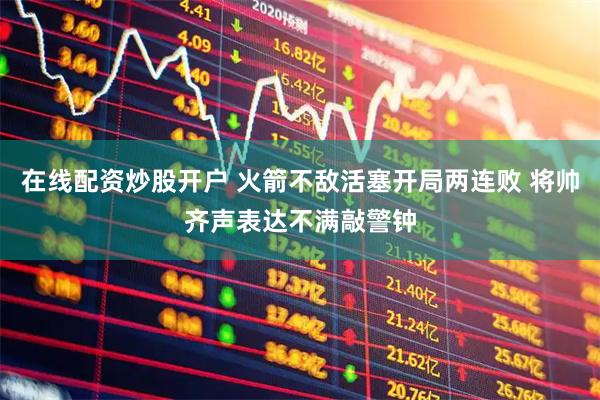 在线配资炒股开户 火箭不敌活塞开局两连败 将帅齐声表达不满敲警钟
