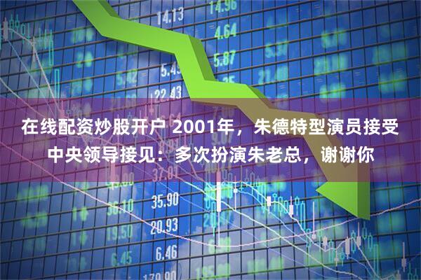 在线配资炒股开户 2001年，朱德特型演员接受中央领导接见：多次扮演朱老总，谢谢你