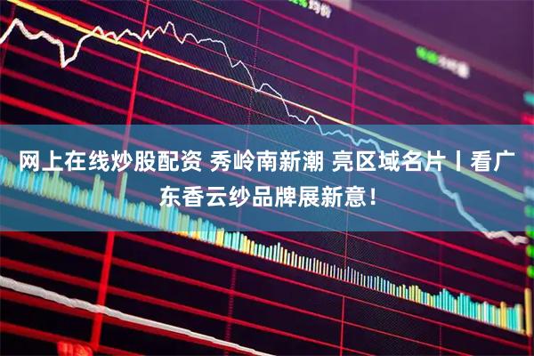 网上在线炒股配资 秀岭南新潮 亮区域名片丨看广东香云纱品牌展新意！