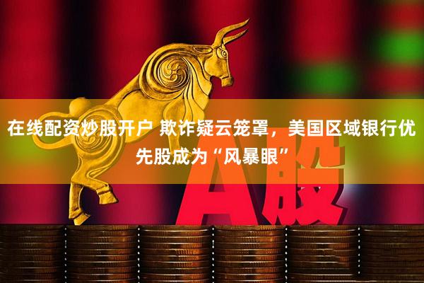 在线配资炒股开户 欺诈疑云笼罩，美国区域银行优先股成为“风暴眼”