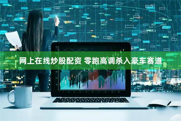 网上在线炒股配资 零跑高调杀入豪车赛道