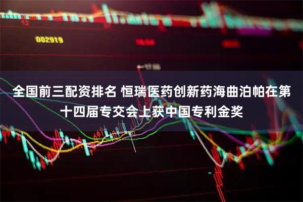 全国前三配资排名 恒瑞医药创新药海曲泊帕在第十四届专交会上获中国专利金奖