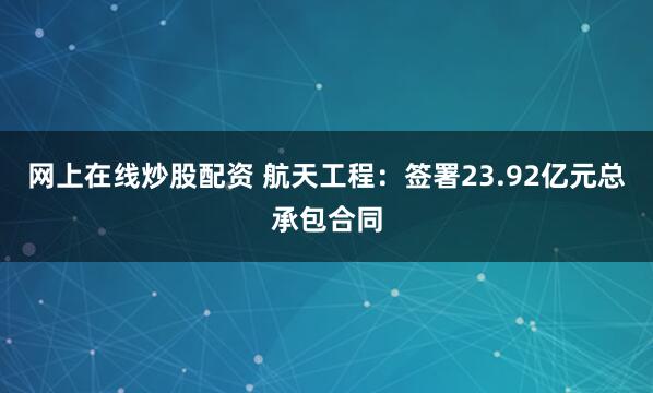 网上在线炒股配资 航天工程：签署23.92亿元总承包合同
