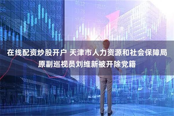 在线配资炒股开户 天津市人力资源和社会保障局原副巡视员刘维新被开除党籍