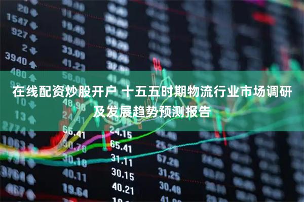 在线配资炒股开户 十五五时期物流行业市场调研及发展趋势预测报告