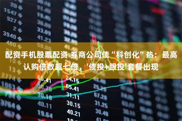 配资手机股票配资 券商公司债“科创化”热：最高认购倍数超七倍，‘债投+跟投’套餐出现