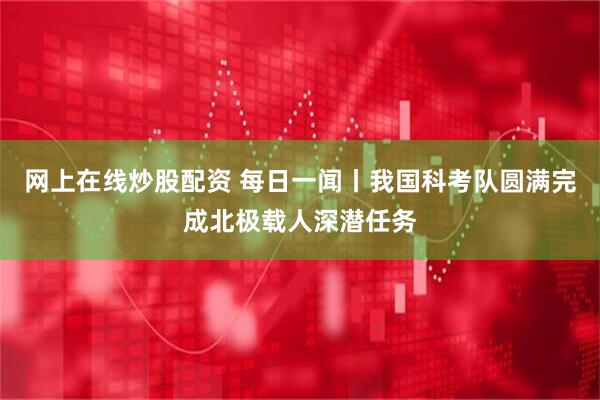 网上在线炒股配资 每日一闻丨我国科考队圆满完成北极载人深潜任务