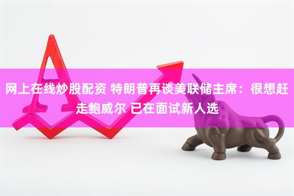网上在线炒股配资 特朗普再谈美联储主席：很想赶走鲍威尔 已在面试新人选