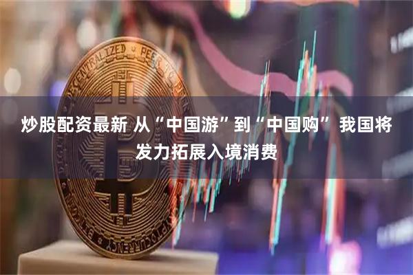 炒股配资最新 从“中国游”到“中国购” 我国将发力拓展入境消费