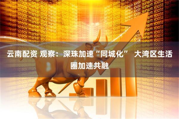 云南配资 观察：深珠加速“同城化”  大湾区生活圈加速共融