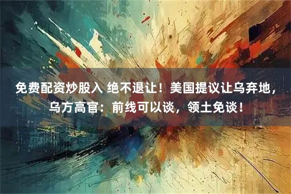 免费配资炒股入 绝不退让！美国提议让乌弃地，乌方高官：前线可以谈，领土免谈！