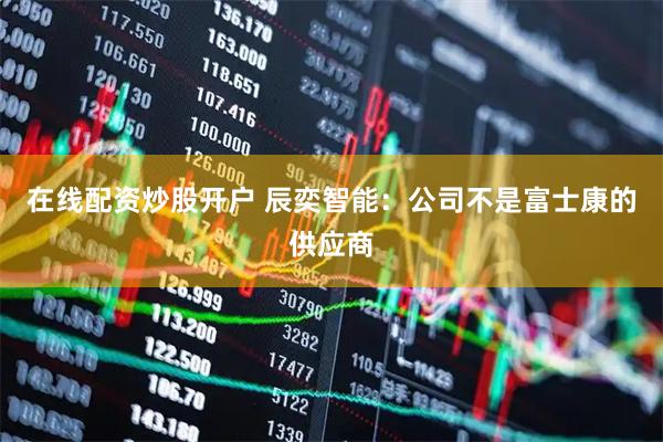 在线配资炒股开户 辰奕智能：公司不是富士康的供应商