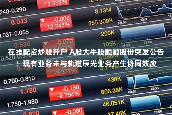 在线配资炒股开户 A股大牛股顺灏股份突发公告！现有业务未与轨道辰光业务产生协同效应