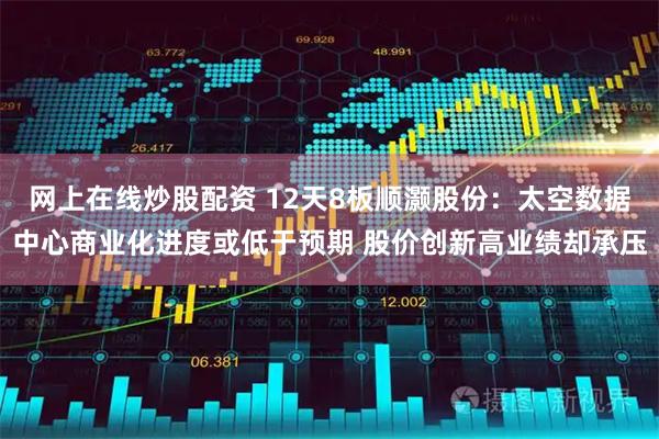 网上在线炒股配资 12天8板顺灏股份：太空数据中心商业化进度或低于预期 股价创新高业绩却承压
